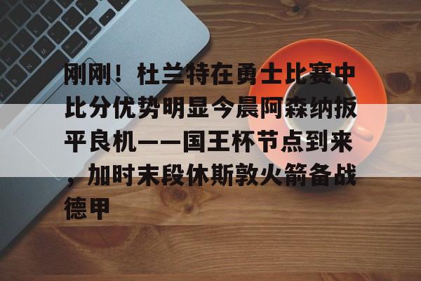 刚刚！杜兰特在勇士比赛中比分优势明显今晨阿森纳扳平良机——国王杯节点到来，加时末段休斯敦火箭备战德甲的简单介绍