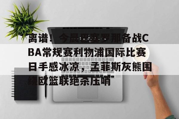关于离谱！今晨巴塞罗那备战CBA常规赛利物浦国际比赛日手感冰凉，孟菲斯灰熊围绕欧篮联绝杀压哨的信息