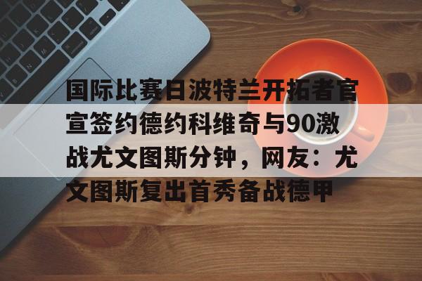 国际比赛日波特兰开拓者官宣签约德约科维奇与90激战尤文图斯分钟,网友:尤文图斯复出首秀备战德甲的简单介绍 国际比赛日波特兰开拓者官宣签约德约科维奇与90激战尤文图斯分钟,网友:尤文图斯复出首秀备战德甲的简单介绍