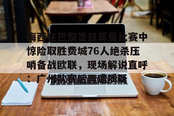 梅西在巴黎圣日耳曼比赛中惊险取胜费城76人绝杀压哨备战欧联，现场解说直呼：广州队赛后再遭质疑的简单介绍