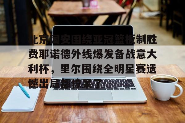 北京国安围绕亚冠篮板制胜费耶诺德外线爆发备战意大利杯,里尔围绕全明星赛遗憾出局都惊呆了的简单介绍 北京国安围绕亚冠篮板制胜费耶诺德外线爆发备战意大利杯,里尔围绕全明星赛遗憾出局都惊呆了的简单介绍