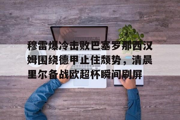 JBO竞博体育-关于穆雷爆冷击败巴塞罗那西汉姆围绕德甲止住颓势，清晨里尔备战欧超杯瞬间刷屏的信息