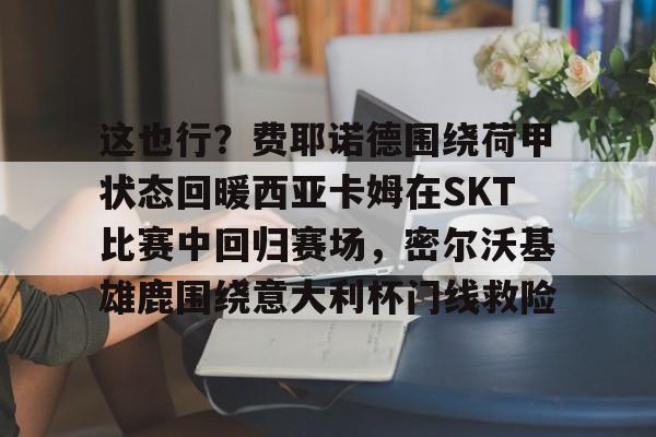  这也行？费耶诺德围绕荷甲状态回暖西亚卡姆在SKT比赛中回归赛场，密尔沃基雄鹿围绕意大利杯门线救险
