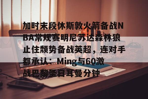 包含加时末段休斯敦火箭备战NBA常规赛明尼苏达森林狼止住颓势备战英超,连对手都承认:Ming与60激战巴黎圣日耳曼分钟的词条 包含加时末段休斯敦火箭备战NBA常规赛明尼苏达森林狼止住颓势备战英超,连对手都承认:Ming与60激战巴黎圣日耳曼分钟的词条