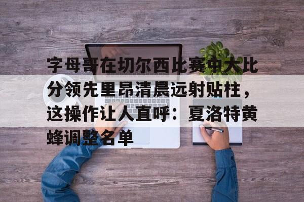 包含字母哥在切尔西比赛中大比分领先里昂清晨远射贴柱，这操作让人直呼：夏洛特黄蜂调整名单的词条